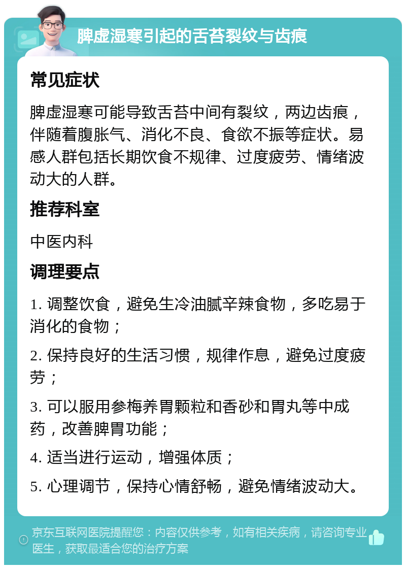 脾虚湿寒引起的舌苔裂纹与齿痕 常见症状 脾虚湿寒可能导致舌苔中间有裂纹，两边齿痕，伴随着腹胀气、消化不良、食欲不振等症状。易感人群包括长期饮食不规律、过度疲劳、情绪波动大的人群。 推荐科室 中医内科 调理要点 1. 调整饮食，避免生冷油腻辛辣食物，多吃易于消化的食物； 2. 保持良好的生活习惯，规律作息，避免过度疲劳； 3. 可以服用参梅养胃颗粒和香砂和胃丸等中成药，改善脾胃功能； 4. 适当进行运动，增强体质； 5. 心理调节，保持心情舒畅，避免情绪波动大。