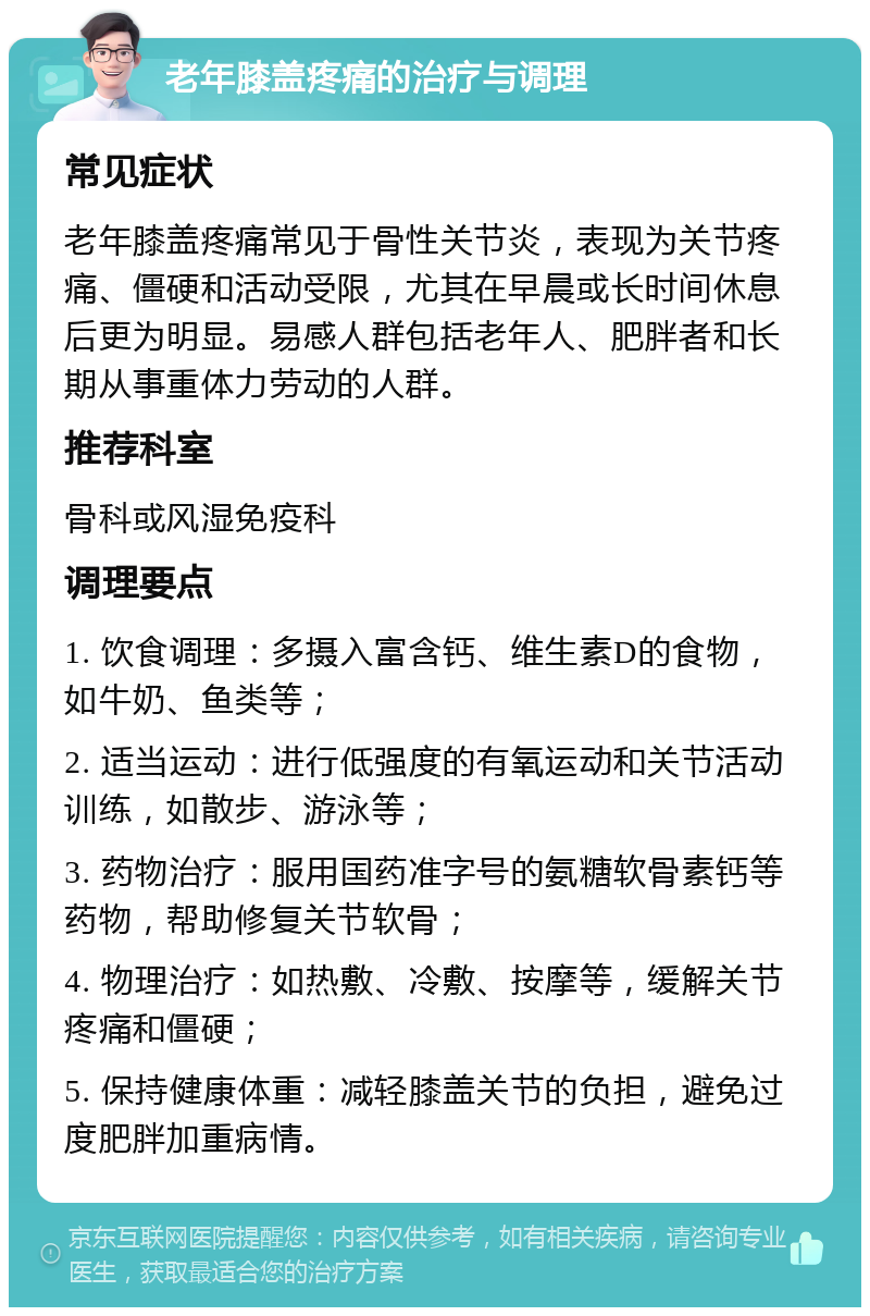 老年膝盖疼痛的治疗与调理 常见症状 老年膝盖疼痛常见于骨性关节炎，表现为关节疼痛、僵硬和活动受限，尤其在早晨或长时间休息后更为明显。易感人群包括老年人、肥胖者和长期从事重体力劳动的人群。 推荐科室 骨科或风湿免疫科 调理要点 1. 饮食调理：多摄入富含钙、维生素D的食物，如牛奶、鱼类等； 2. 适当运动：进行低强度的有氧运动和关节活动训练，如散步、游泳等； 3. 药物治疗：服用国药准字号的氨糖软骨素钙等药物，帮助修复关节软骨； 4. 物理治疗：如热敷、冷敷、按摩等，缓解关节疼痛和僵硬； 5. 保持健康体重：减轻膝盖关节的负担，避免过度肥胖加重病情。