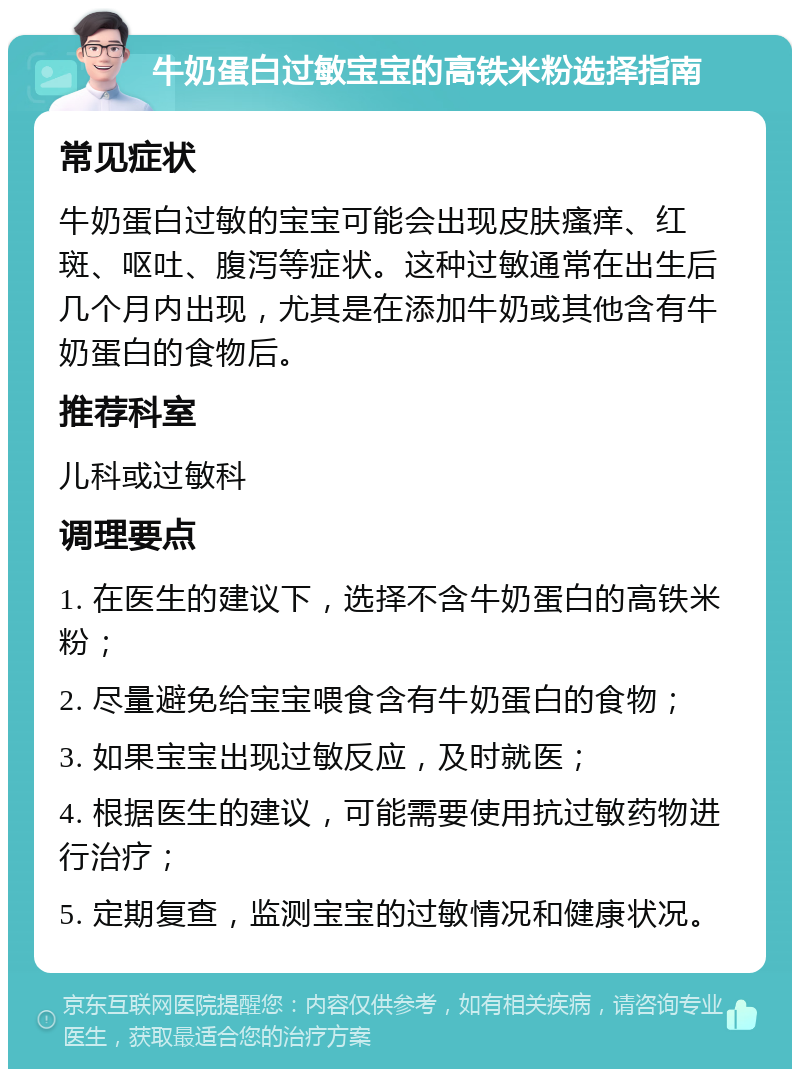 牛奶蛋白过敏宝宝的高铁米粉选择指南 常见症状 牛奶蛋白过敏的宝宝可能会出现皮肤瘙痒、红斑、呕吐、腹泻等症状。这种过敏通常在出生后几个月内出现，尤其是在添加牛奶或其他含有牛奶蛋白的食物后。 推荐科室 儿科或过敏科 调理要点 1. 在医生的建议下，选择不含牛奶蛋白的高铁米粉； 2. 尽量避免给宝宝喂食含有牛奶蛋白的食物； 3. 如果宝宝出现过敏反应，及时就医； 4. 根据医生的建议，可能需要使用抗过敏药物进行治疗； 5. 定期复查，监测宝宝的过敏情况和健康状况。