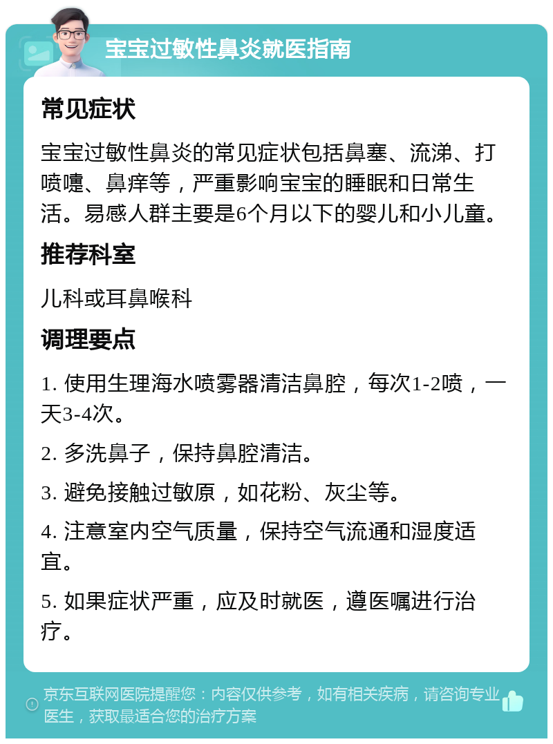 宝宝过敏性鼻炎就医指南 常见症状 宝宝过敏性鼻炎的常见症状包括鼻塞、流涕、打喷嚏、鼻痒等，严重影响宝宝的睡眠和日常生活。易感人群主要是6个月以下的婴儿和小儿童。 推荐科室 儿科或耳鼻喉科 调理要点 1. 使用生理海水喷雾器清洁鼻腔，每次1-2喷，一天3-4次。 2. 多洗鼻子，保持鼻腔清洁。 3. 避免接触过敏原，如花粉、灰尘等。 4. 注意室内空气质量，保持空气流通和湿度适宜。 5. 如果症状严重，应及时就医，遵医嘱进行治疗。