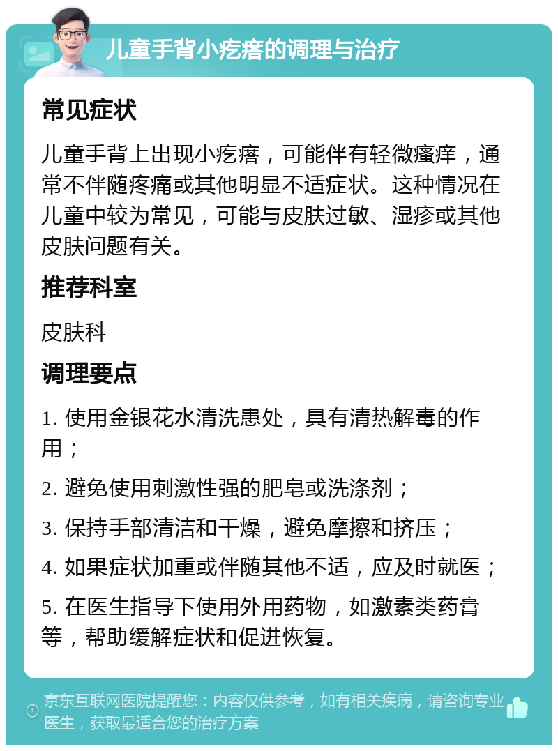 儿童手背小疙瘩的调理与治疗 常见症状 儿童手背上出现小疙瘩，可能伴有轻微瘙痒，通常不伴随疼痛或其他明显不适症状。这种情况在儿童中较为常见，可能与皮肤过敏、湿疹或其他皮肤问题有关。 推荐科室 皮肤科 调理要点 1. 使用金银花水清洗患处，具有清热解毒的作用； 2. 避免使用刺激性强的肥皂或洗涤剂； 3. 保持手部清洁和干燥，避免摩擦和挤压； 4. 如果症状加重或伴随其他不适，应及时就医； 5. 在医生指导下使用外用药物，如激素类药膏等，帮助缓解症状和促进恢复。