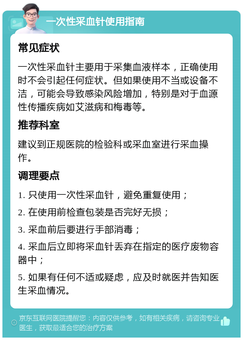 一次性采血针使用指南 常见症状 一次性采血针主要用于采集血液样本，正确使用时不会引起任何症状。但如果使用不当或设备不洁，可能会导致感染风险增加，特别是对于血源性传播疾病如艾滋病和梅毒等。 推荐科室 建议到正规医院的检验科或采血室进行采血操作。 调理要点 1. 只使用一次性采血针，避免重复使用； 2. 在使用前检查包装是否完好无损； 3. 采血前后要进行手部消毒； 4. 采血后立即将采血针丢弃在指定的医疗废物容器中； 5. 如果有任何不适或疑虑，应及时就医并告知医生采血情况。