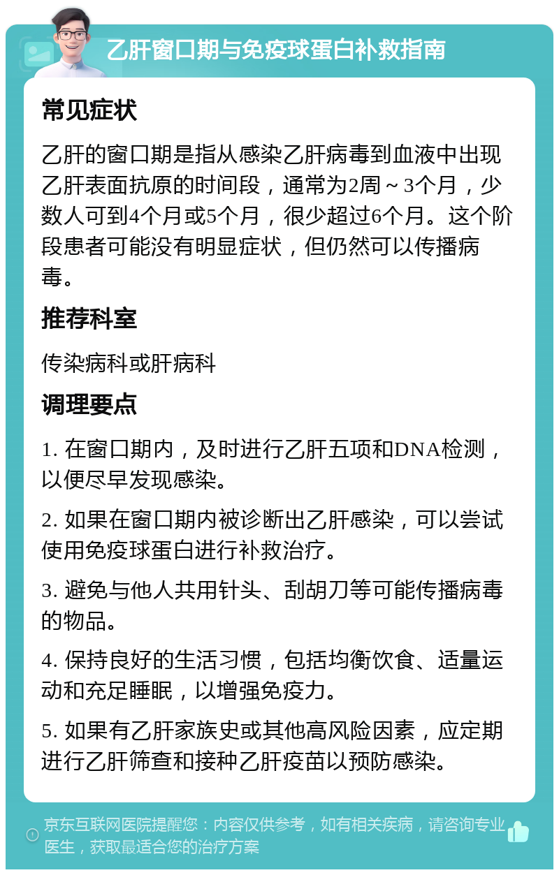 乙肝窗口期与免疫球蛋白补救指南 常见症状 乙肝的窗口期是指从感染乙肝病毒到血液中出现乙肝表面抗原的时间段，通常为2周～3个月，少数人可到4个月或5个月，很少超过6个月。这个阶段患者可能没有明显症状，但仍然可以传播病毒。 推荐科室 传染病科或肝病科 调理要点 1. 在窗口期内，及时进行乙肝五项和DNA检测，以便尽早发现感染。 2. 如果在窗口期内被诊断出乙肝感染，可以尝试使用免疫球蛋白进行补救治疗。 3. 避免与他人共用针头、刮胡刀等可能传播病毒的物品。 4. 保持良好的生活习惯，包括均衡饮食、适量运动和充足睡眠，以增强免疫力。 5. 如果有乙肝家族史或其他高风险因素，应定期进行乙肝筛查和接种乙肝疫苗以预防感染。