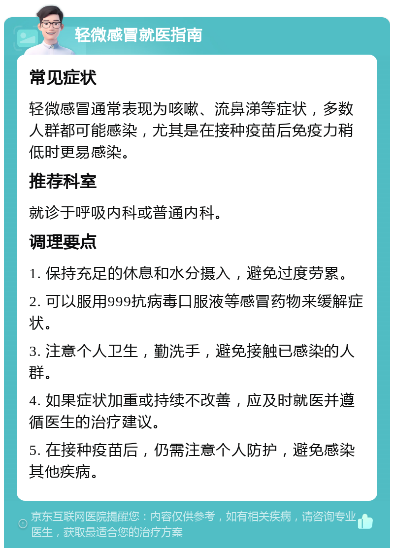 轻微感冒就医指南 常见症状 轻微感冒通常表现为咳嗽、流鼻涕等症状，多数人群都可能感染，尤其是在接种疫苗后免疫力稍低时更易感染。 推荐科室 就诊于呼吸内科或普通内科。 调理要点 1. 保持充足的休息和水分摄入，避免过度劳累。 2. 可以服用999抗病毒口服液等感冒药物来缓解症状。 3. 注意个人卫生，勤洗手，避免接触已感染的人群。 4. 如果症状加重或持续不改善，应及时就医并遵循医生的治疗建议。 5. 在接种疫苗后，仍需注意个人防护，避免感染其他疾病。