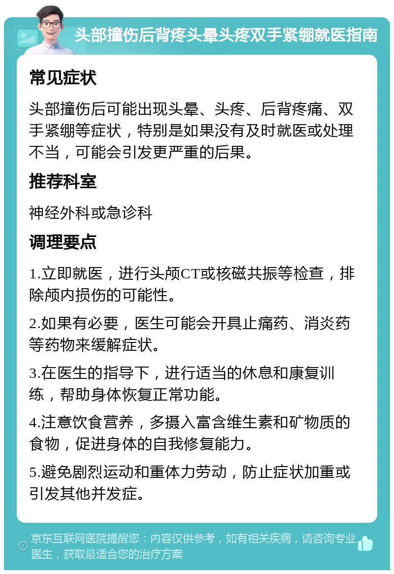 头部撞伤后背疼头晕头疼双手紧绷就医指南 常见症状 头部撞伤后可能出现头晕、头疼、后背疼痛、双手紧绷等症状，特别是如果没有及时就医或处理不当，可能会引发更严重的后果。 推荐科室 神经外科或急诊科 调理要点 1.立即就医，进行头颅CT或核磁共振等检查，排除颅内损伤的可能性。 2.如果有必要，医生可能会开具止痛药、消炎药等药物来缓解症状。 3.在医生的指导下，进行适当的休息和康复训练，帮助身体恢复正常功能。 4.注意饮食营养，多摄入富含维生素和矿物质的食物，促进身体的自我修复能力。 5.避免剧烈运动和重体力劳动，防止症状加重或引发其他并发症。