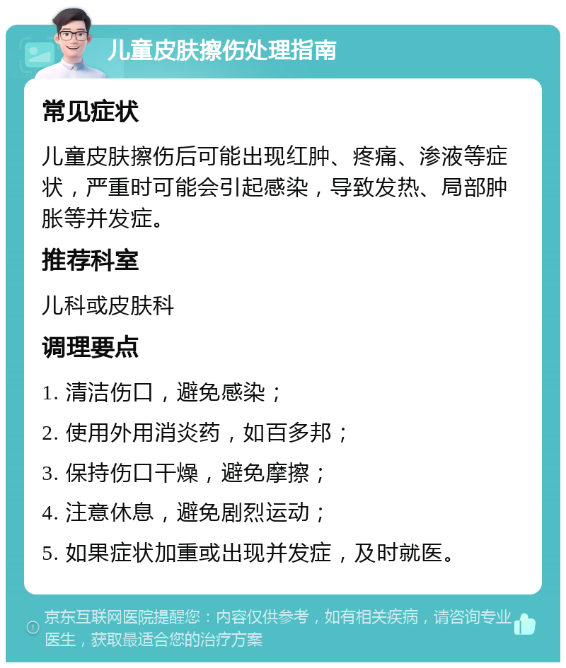 儿童皮肤擦伤处理指南 常见症状 儿童皮肤擦伤后可能出现红肿、疼痛、渗液等症状，严重时可能会引起感染，导致发热、局部肿胀等并发症。 推荐科室 儿科或皮肤科 调理要点 1. 清洁伤口，避免感染； 2. 使用外用消炎药，如百多邦； 3. 保持伤口干燥，避免摩擦； 4. 注意休息，避免剧烈运动； 5. 如果症状加重或出现并发症，及时就医。