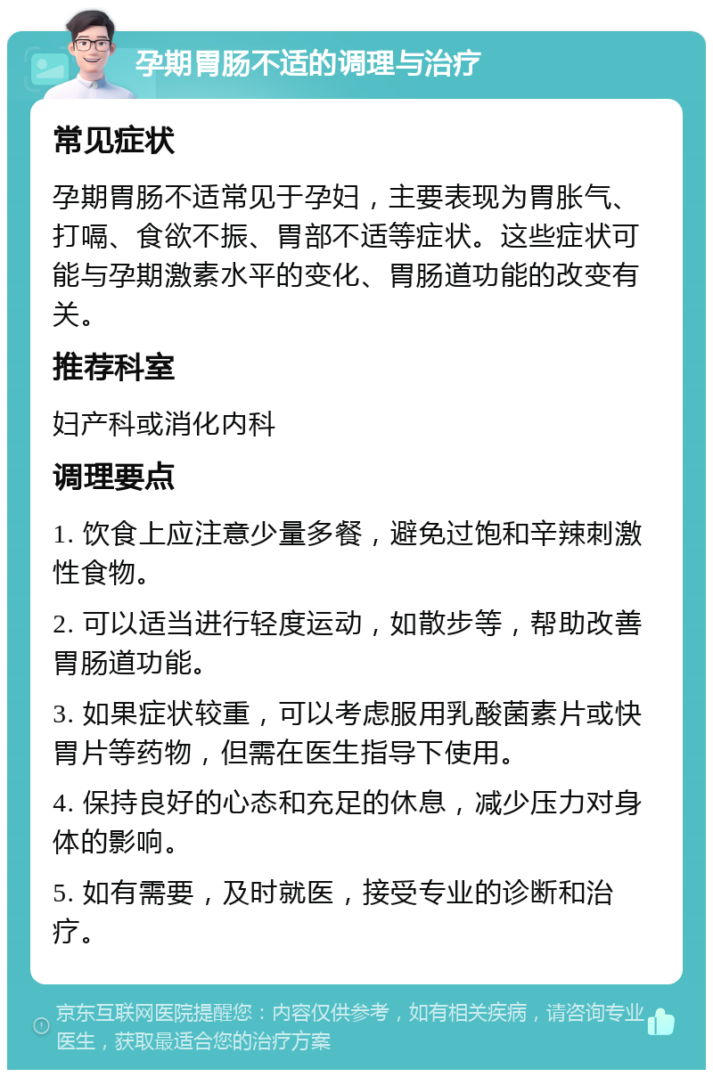 孕期胃肠不适的调理与治疗 常见症状 孕期胃肠不适常见于孕妇，主要表现为胃胀气、打嗝、食欲不振、胃部不适等症状。这些症状可能与孕期激素水平的变化、胃肠道功能的改变有关。 推荐科室 妇产科或消化内科 调理要点 1. 饮食上应注意少量多餐，避免过饱和辛辣刺激性食物。 2. 可以适当进行轻度运动，如散步等，帮助改善胃肠道功能。 3. 如果症状较重，可以考虑服用乳酸菌素片或快胃片等药物，但需在医生指导下使用。 4. 保持良好的心态和充足的休息，减少压力对身体的影响。 5. 如有需要，及时就医，接受专业的诊断和治疗。