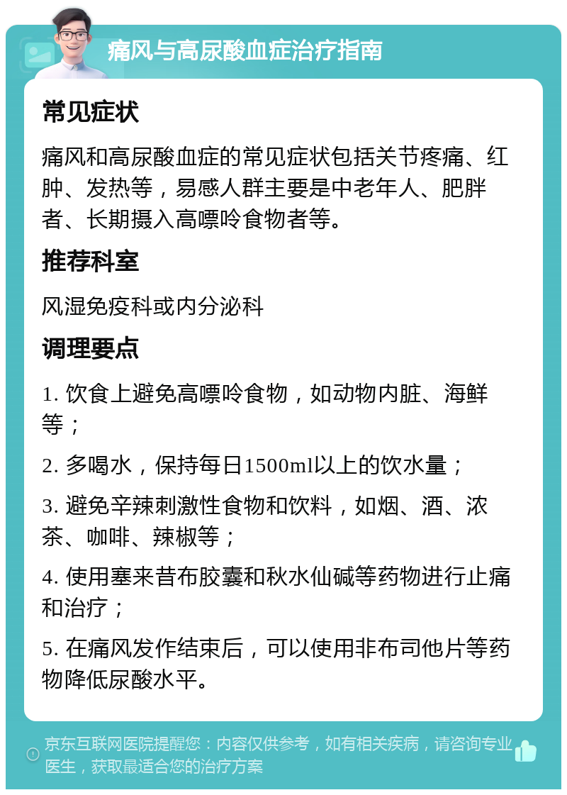 痛风与高尿酸血症治疗指南 常见症状 痛风和高尿酸血症的常见症状包括关节疼痛、红肿、发热等，易感人群主要是中老年人、肥胖者、长期摄入高嘌呤食物者等。 推荐科室 风湿免疫科或内分泌科 调理要点 1. 饮食上避免高嘌呤食物，如动物内脏、海鲜等； 2. 多喝水，保持每日1500ml以上的饮水量； 3. 避免辛辣刺激性食物和饮料，如烟、酒、浓茶、咖啡、辣椒等； 4. 使用塞来昔布胶囊和秋水仙碱等药物进行止痛和治疗； 5. 在痛风发作结束后，可以使用非布司他片等药物降低尿酸水平。