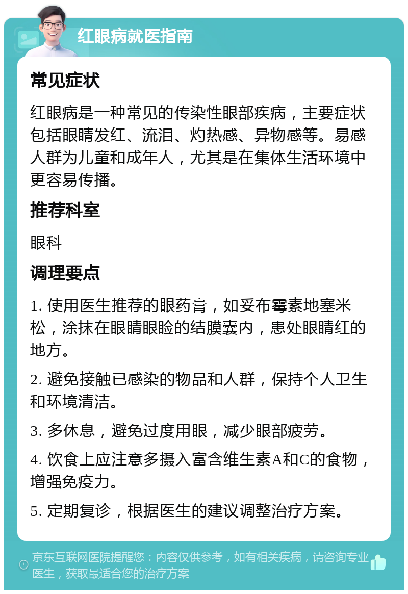 红眼病就医指南 常见症状 红眼病是一种常见的传染性眼部疾病，主要症状包括眼睛发红、流泪、灼热感、异物感等。易感人群为儿童和成年人，尤其是在集体生活环境中更容易传播。 推荐科室 眼科 调理要点 1. 使用医生推荐的眼药膏，如妥布霉素地塞米松，涂抹在眼睛眼睑的结膜囊内，患处眼睛红的地方。 2. 避免接触已感染的物品和人群，保持个人卫生和环境清洁。 3. 多休息，避免过度用眼，减少眼部疲劳。 4. 饮食上应注意多摄入富含维生素A和C的食物，增强免疫力。 5. 定期复诊，根据医生的建议调整治疗方案。