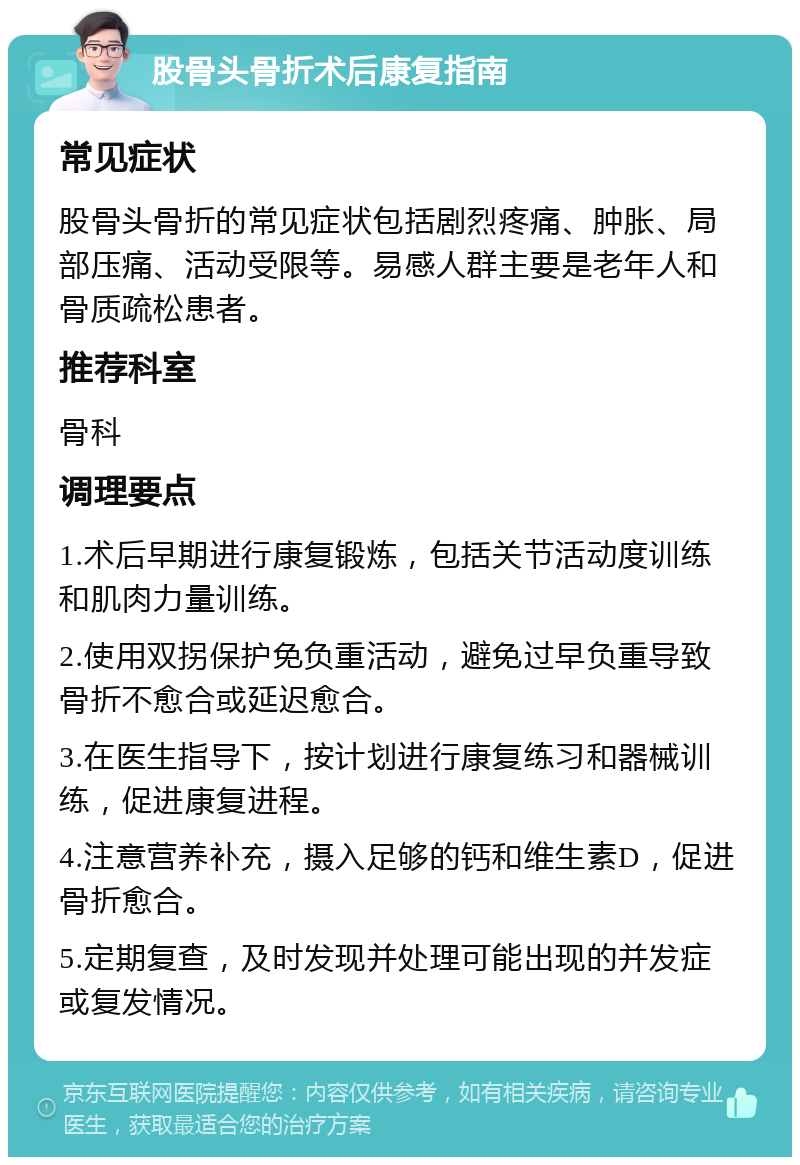 股骨头骨折术后康复指南 常见症状 股骨头骨折的常见症状包括剧烈疼痛、肿胀、局部压痛、活动受限等。易感人群主要是老年人和骨质疏松患者。 推荐科室 骨科 调理要点 1.术后早期进行康复锻炼，包括关节活动度训练和肌肉力量训练。 2.使用双拐保护免负重活动，避免过早负重导致骨折不愈合或延迟愈合。 3.在医生指导下，按计划进行康复练习和器械训练，促进康复进程。 4.注意营养补充，摄入足够的钙和维生素D，促进骨折愈合。 5.定期复查，及时发现并处理可能出现的并发症或复发情况。