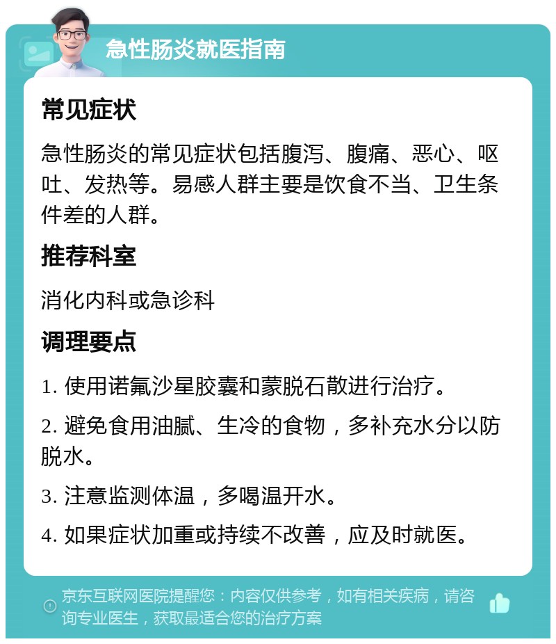 急性肠炎就医指南 常见症状 急性肠炎的常见症状包括腹泻、腹痛、恶心、呕吐、发热等。易感人群主要是饮食不当、卫生条件差的人群。 推荐科室 消化内科或急诊科 调理要点 1. 使用诺氟沙星胶囊和蒙脱石散进行治疗。 2. 避免食用油腻、生冷的食物，多补充水分以防脱水。 3. 注意监测体温，多喝温开水。 4. 如果症状加重或持续不改善，应及时就医。