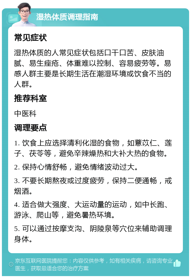 湿热体质调理指南 常见症状 湿热体质的人常见症状包括口干口苦、皮肤油腻、易生痤疮、体重难以控制、容易疲劳等。易感人群主要是长期生活在潮湿环境或饮食不当的人群。 推荐科室 中医科 调理要点 1. 饮食上应选择清利化湿的食物，如薏苡仁、莲子、茯苓等，避免辛辣燥热和大补大热的食物。 2. 保持心情舒畅，避免情绪波动过大。 3. 不要长期熬夜或过度疲劳，保持二便通畅，戒烟酒。 4. 适合做大强度、大运动量的运动，如中长跑、游泳、爬山等，避免暑热环境。 5. 可以通过按摩支沟、阴陵泉等穴位来辅助调理身体。