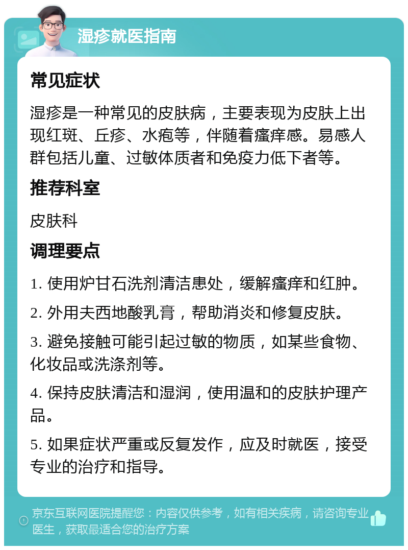 湿疹就医指南 常见症状 湿疹是一种常见的皮肤病，主要表现为皮肤上出现红斑、丘疹、水疱等，伴随着瘙痒感。易感人群包括儿童、过敏体质者和免疫力低下者等。 推荐科室 皮肤科 调理要点 1. 使用炉甘石洗剂清洁患处，缓解瘙痒和红肿。 2. 外用夫西地酸乳膏，帮助消炎和修复皮肤。 3. 避免接触可能引起过敏的物质，如某些食物、化妆品或洗涤剂等。 4. 保持皮肤清洁和湿润，使用温和的皮肤护理产品。 5. 如果症状严重或反复发作，应及时就医，接受专业的治疗和指导。