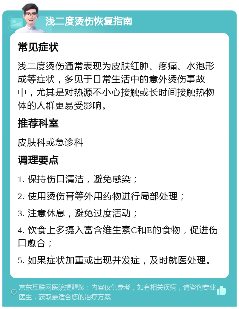 浅二度烫伤恢复指南 常见症状 浅二度烫伤通常表现为皮肤红肿、疼痛、水泡形成等症状，多见于日常生活中的意外烫伤事故中，尤其是对热源不小心接触或长时间接触热物体的人群更易受影响。 推荐科室 皮肤科或急诊科 调理要点 1. 保持伤口清洁，避免感染； 2. 使用烫伤膏等外用药物进行局部处理； 3. 注意休息，避免过度活动； 4. 饮食上多摄入富含维生素C和E的食物，促进伤口愈合； 5. 如果症状加重或出现并发症，及时就医处理。