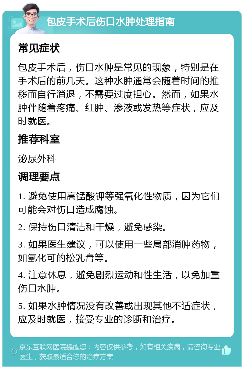 包皮手术后伤口水肿处理指南 常见症状 包皮手术后，伤口水肿是常见的现象，特别是在手术后的前几天。这种水肿通常会随着时间的推移而自行消退，不需要过度担心。然而，如果水肿伴随着疼痛、红肿、渗液或发热等症状，应及时就医。 推荐科室 泌尿外科 调理要点 1. 避免使用高锰酸钾等强氧化性物质，因为它们可能会对伤口造成腐蚀。 2. 保持伤口清洁和干燥，避免感染。 3. 如果医生建议，可以使用一些局部消肿药物，如氢化可的松乳膏等。 4. 注意休息，避免剧烈运动和性生活，以免加重伤口水肿。 5. 如果水肿情况没有改善或出现其他不适症状，应及时就医，接受专业的诊断和治疗。