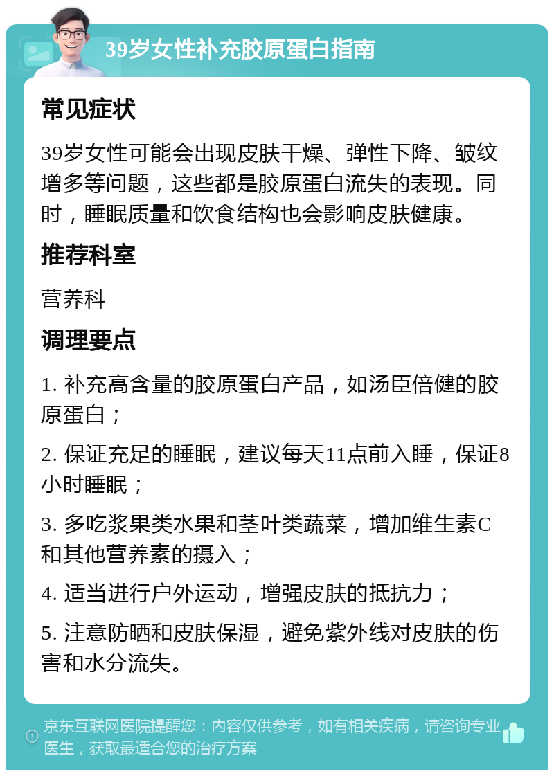 39岁女性补充胶原蛋白指南 常见症状 39岁女性可能会出现皮肤干燥、弹性下降、皱纹增多等问题，这些都是胶原蛋白流失的表现。同时，睡眠质量和饮食结构也会影响皮肤健康。 推荐科室 营养科 调理要点 1. 补充高含量的胶原蛋白产品，如汤臣倍健的胶原蛋白； 2. 保证充足的睡眠，建议每天11点前入睡，保证8小时睡眠； 3. 多吃浆果类水果和茎叶类蔬菜，增加维生素C和其他营养素的摄入； 4. 适当进行户外运动，增强皮肤的抵抗力； 5. 注意防晒和皮肤保湿，避免紫外线对皮肤的伤害和水分流失。