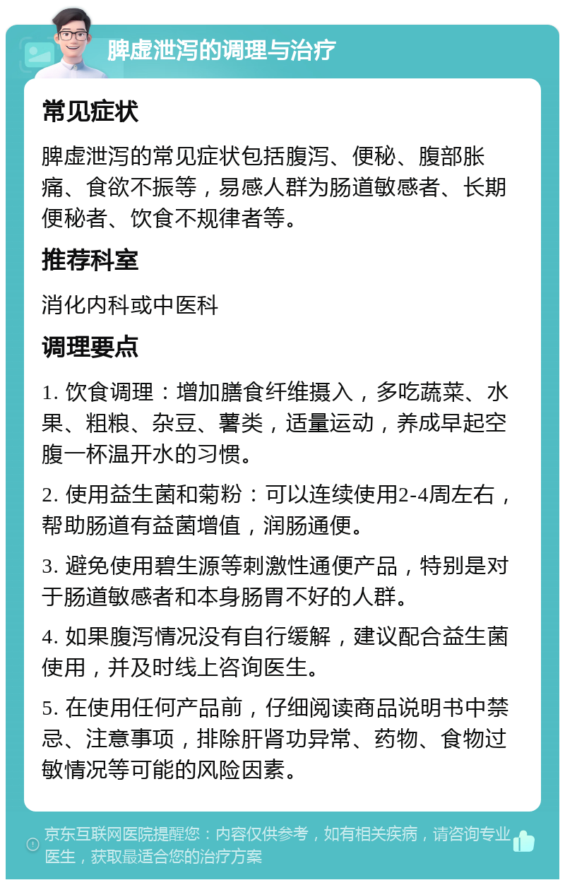 脾虚泄泻的调理与治疗 常见症状 脾虚泄泻的常见症状包括腹泻、便秘、腹部胀痛、食欲不振等，易感人群为肠道敏感者、长期便秘者、饮食不规律者等。 推荐科室 消化内科或中医科 调理要点 1. 饮食调理：增加膳食纤维摄入，多吃蔬菜、水果、粗粮、杂豆、薯类，适量运动，养成早起空腹一杯温开水的习惯。 2. 使用益生菌和菊粉：可以连续使用2-4周左右，帮助肠道有益菌增值，润肠通便。 3. 避免使用碧生源等刺激性通便产品，特别是对于肠道敏感者和本身肠胃不好的人群。 4. 如果腹泻情况没有自行缓解，建议配合益生菌使用，并及时线上咨询医生。 5. 在使用任何产品前，仔细阅读商品说明书中禁忌、注意事项，排除肝肾功异常、药物、食物过敏情况等可能的风险因素。