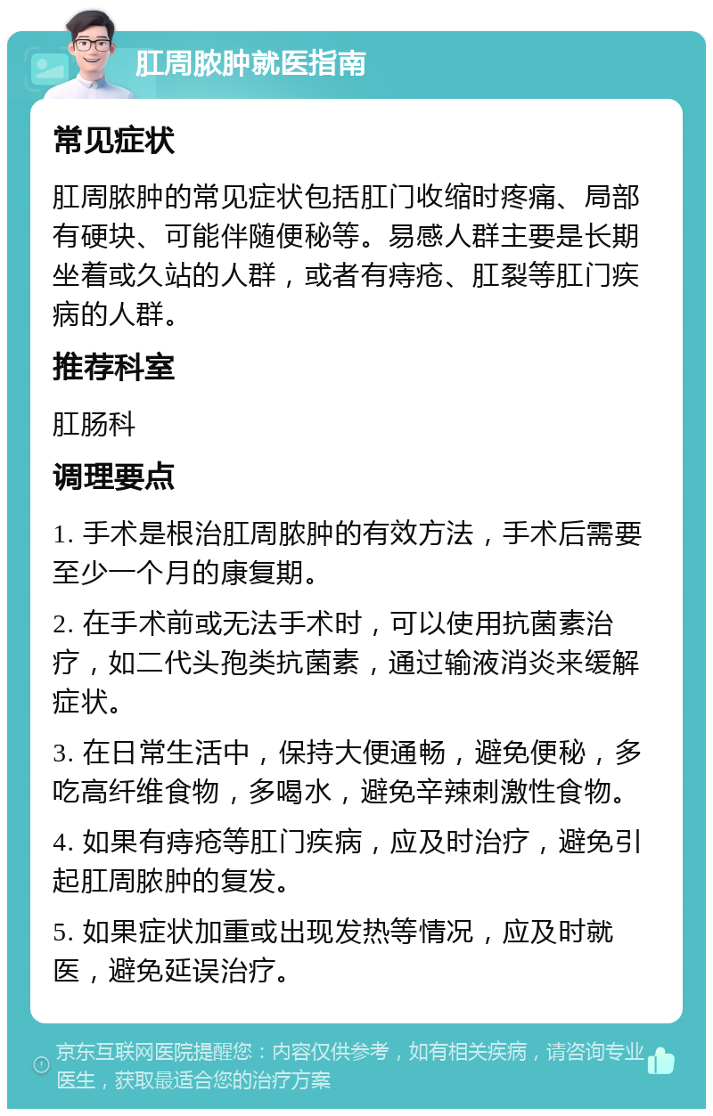 肛周脓肿就医指南 常见症状 肛周脓肿的常见症状包括肛门收缩时疼痛、局部有硬块、可能伴随便秘等。易感人群主要是长期坐着或久站的人群，或者有痔疮、肛裂等肛门疾病的人群。 推荐科室 肛肠科 调理要点 1. 手术是根治肛周脓肿的有效方法，手术后需要至少一个月的康复期。 2. 在手术前或无法手术时，可以使用抗菌素治疗，如二代头孢类抗菌素，通过输液消炎来缓解症状。 3. 在日常生活中，保持大便通畅，避免便秘，多吃高纤维食物，多喝水，避免辛辣刺激性食物。 4. 如果有痔疮等肛门疾病，应及时治疗，避免引起肛周脓肿的复发。 5. 如果症状加重或出现发热等情况，应及时就医，避免延误治疗。