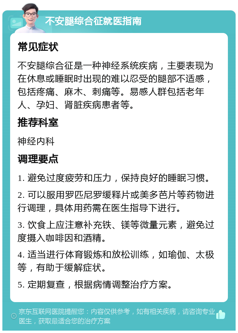 不安腿综合征就医指南 常见症状 不安腿综合征是一种神经系统疾病，主要表现为在休息或睡眠时出现的难以忍受的腿部不适感，包括疼痛、麻木、刺痛等。易感人群包括老年人、孕妇、肾脏疾病患者等。 推荐科室 神经内科 调理要点 1. 避免过度疲劳和压力，保持良好的睡眠习惯。 2. 可以服用罗匹尼罗缓释片或美多芭片等药物进行调理，具体用药需在医生指导下进行。 3. 饮食上应注意补充铁、镁等微量元素，避免过度摄入咖啡因和酒精。 4. 适当进行体育锻炼和放松训练，如瑜伽、太极等，有助于缓解症状。 5. 定期复查，根据病情调整治疗方案。