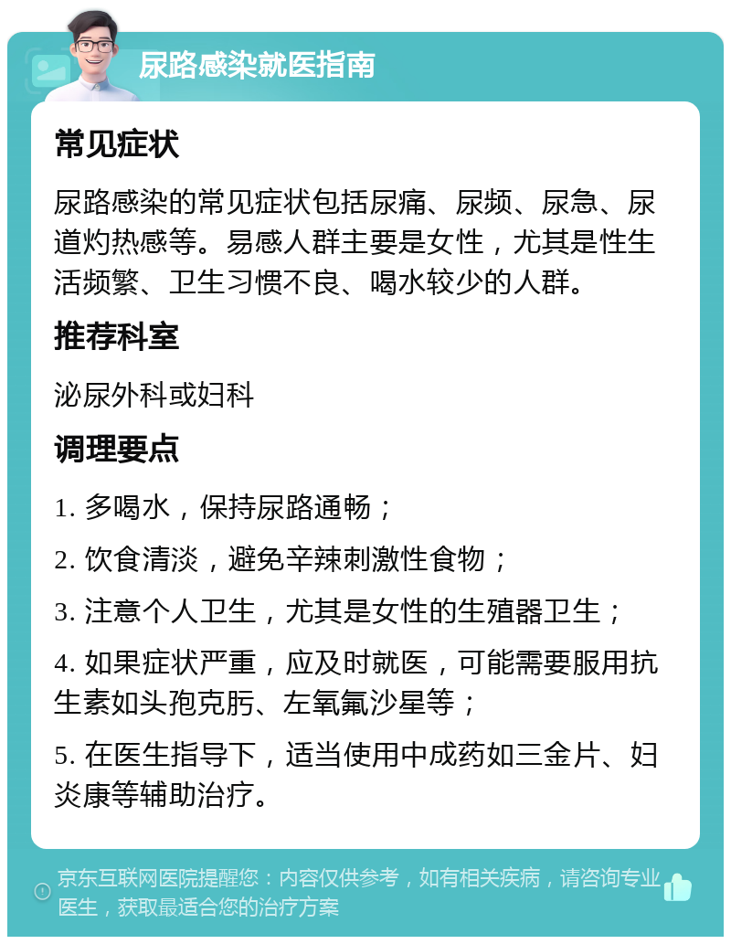 尿路感染就医指南 常见症状 尿路感染的常见症状包括尿痛、尿频、尿急、尿道灼热感等。易感人群主要是女性，尤其是性生活频繁、卫生习惯不良、喝水较少的人群。 推荐科室 泌尿外科或妇科 调理要点 1. 多喝水，保持尿路通畅； 2. 饮食清淡，避免辛辣刺激性食物； 3. 注意个人卫生，尤其是女性的生殖器卫生； 4. 如果症状严重，应及时就医，可能需要服用抗生素如头孢克肟、左氧氟沙星等； 5. 在医生指导下，适当使用中成药如三金片、妇炎康等辅助治疗。