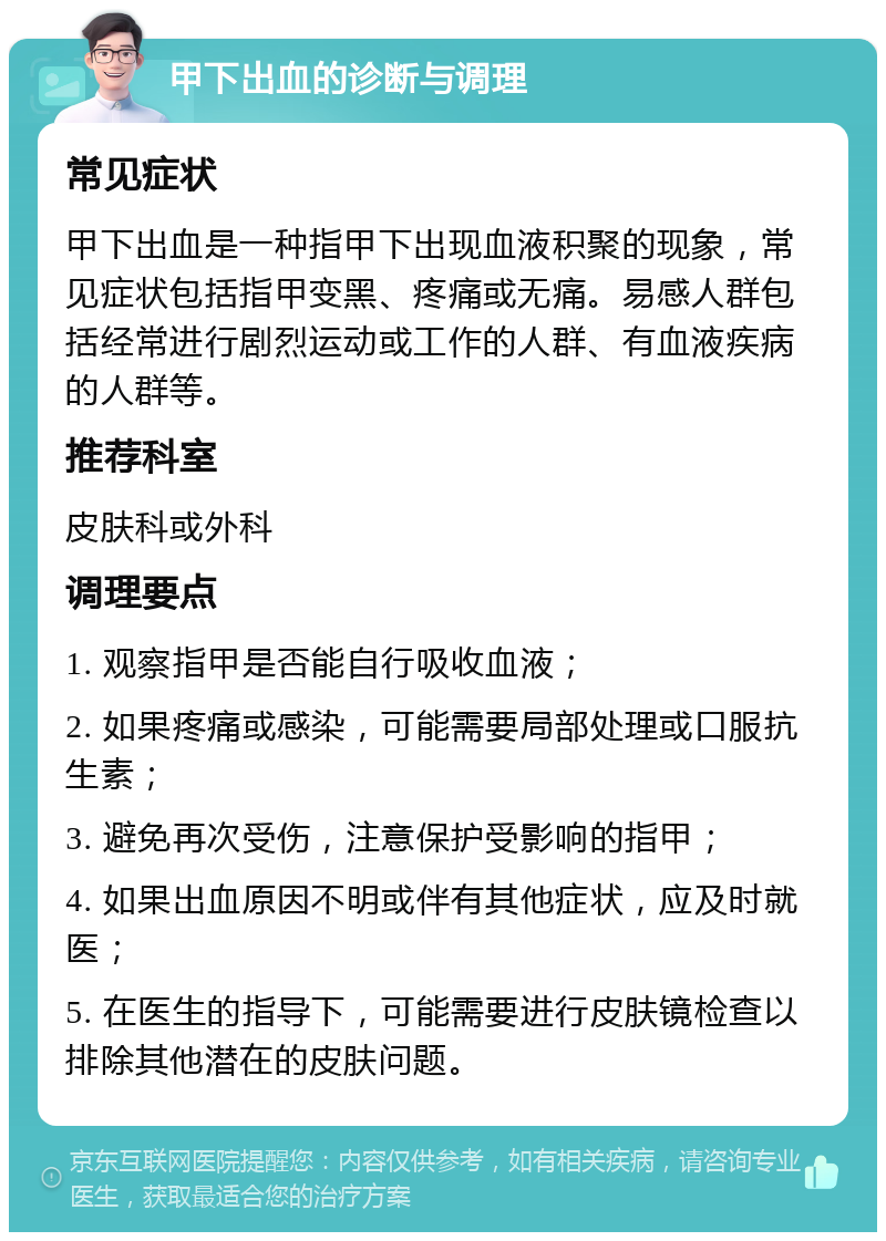 甲下出血的诊断与调理 常见症状 甲下出血是一种指甲下出现血液积聚的现象，常见症状包括指甲变黑、疼痛或无痛。易感人群包括经常进行剧烈运动或工作的人群、有血液疾病的人群等。 推荐科室 皮肤科或外科 调理要点 1. 观察指甲是否能自行吸收血液； 2. 如果疼痛或感染，可能需要局部处理或口服抗生素； 3. 避免再次受伤，注意保护受影响的指甲； 4. 如果出血原因不明或伴有其他症状，应及时就医； 5. 在医生的指导下，可能需要进行皮肤镜检查以排除其他潜在的皮肤问题。