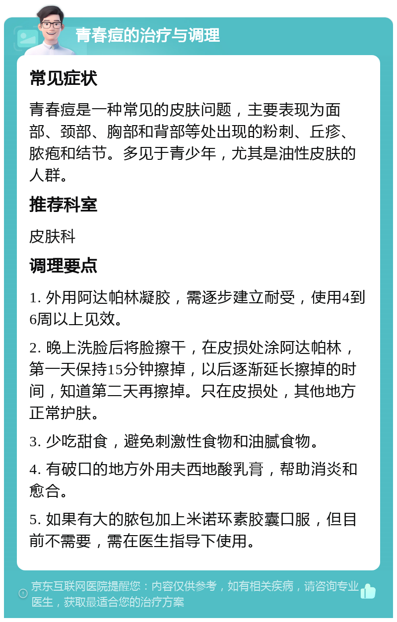 青春痘的治疗与调理 常见症状 青春痘是一种常见的皮肤问题，主要表现为面部、颈部、胸部和背部等处出现的粉刺、丘疹、脓疱和结节。多见于青少年，尤其是油性皮肤的人群。 推荐科室 皮肤科 调理要点 1. 外用阿达帕林凝胶，需逐步建立耐受，使用4到6周以上见效。 2. 晚上洗脸后将脸擦干，在皮损处涂阿达帕林，第一天保持15分钟擦掉，以后逐渐延长擦掉的时间，知道第二天再擦掉。只在皮损处，其他地方正常护肤。 3. 少吃甜食，避免刺激性食物和油腻食物。 4. 有破口的地方外用夫西地酸乳膏，帮助消炎和愈合。 5. 如果有大的脓包加上米诺环素胶囊口服，但目前不需要，需在医生指导下使用。