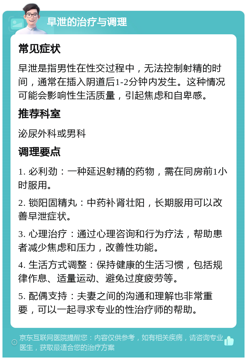 早泄的治疗与调理 常见症状 早泄是指男性在性交过程中，无法控制射精的时间，通常在插入阴道后1-2分钟内发生。这种情况可能会影响性生活质量，引起焦虑和自卑感。 推荐科室 泌尿外科或男科 调理要点 1. 必利劲：一种延迟射精的药物，需在同房前1小时服用。 2. 锁阳固精丸：中药补肾壮阳，长期服用可以改善早泄症状。 3. 心理治疗：通过心理咨询和行为疗法，帮助患者减少焦虑和压力，改善性功能。 4. 生活方式调整：保持健康的生活习惯，包括规律作息、适量运动、避免过度疲劳等。 5. 配偶支持：夫妻之间的沟通和理解也非常重要，可以一起寻求专业的性治疗师的帮助。