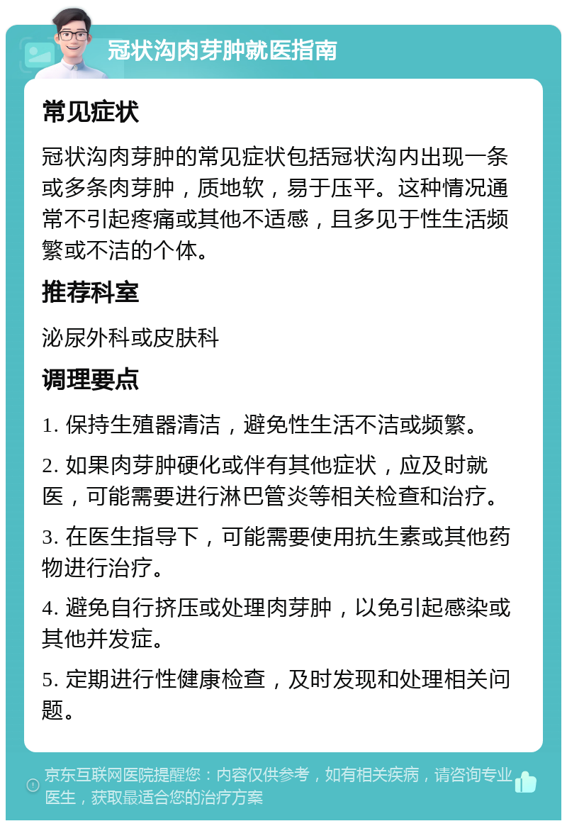 冠状沟肉芽肿就医指南 常见症状 冠状沟肉芽肿的常见症状包括冠状沟内出现一条或多条肉芽肿，质地软，易于压平。这种情况通常不引起疼痛或其他不适感，且多见于性生活频繁或不洁的个体。 推荐科室 泌尿外科或皮肤科 调理要点 1. 保持生殖器清洁，避免性生活不洁或频繁。 2. 如果肉芽肿硬化或伴有其他症状，应及时就医，可能需要进行淋巴管炎等相关检查和治疗。 3. 在医生指导下，可能需要使用抗生素或其他药物进行治疗。 4. 避免自行挤压或处理肉芽肿，以免引起感染或其他并发症。 5. 定期进行性健康检查，及时发现和处理相关问题。