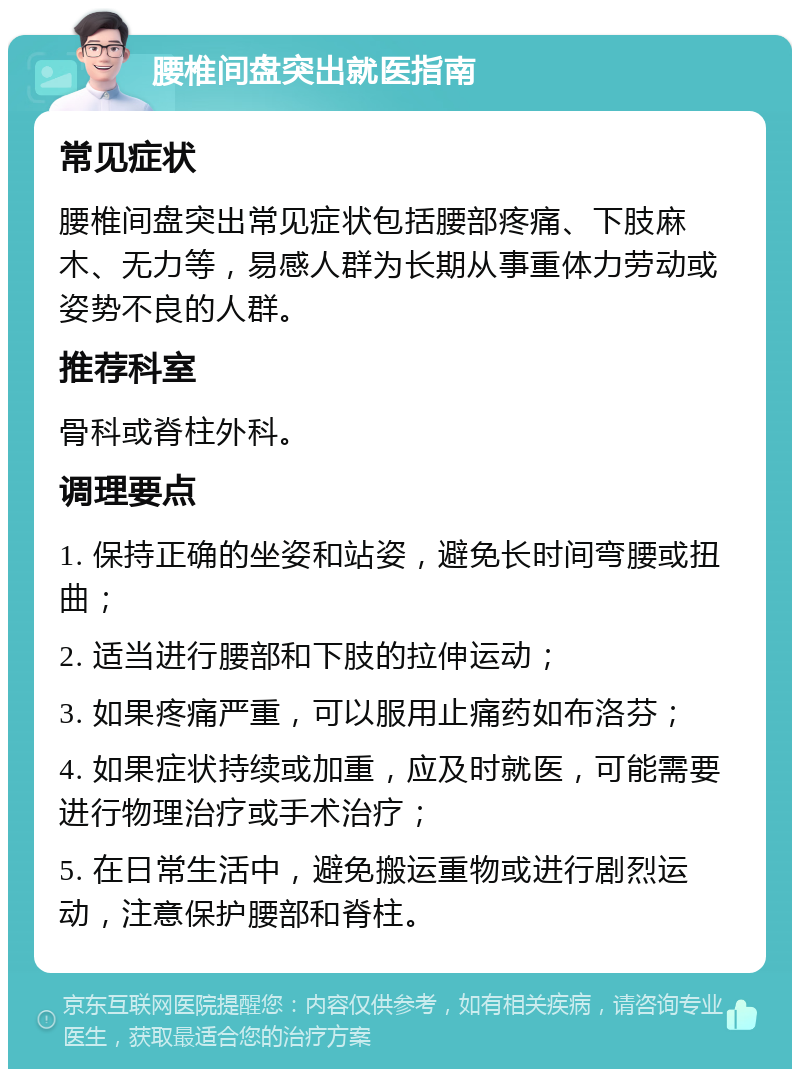 腰椎间盘突出就医指南 常见症状 腰椎间盘突出常见症状包括腰部疼痛、下肢麻木、无力等，易感人群为长期从事重体力劳动或姿势不良的人群。 推荐科室 骨科或脊柱外科。 调理要点 1. 保持正确的坐姿和站姿，避免长时间弯腰或扭曲； 2. 适当进行腰部和下肢的拉伸运动； 3. 如果疼痛严重，可以服用止痛药如布洛芬； 4. 如果症状持续或加重，应及时就医，可能需要进行物理治疗或手术治疗； 5. 在日常生活中，避免搬运重物或进行剧烈运动，注意保护腰部和脊柱。