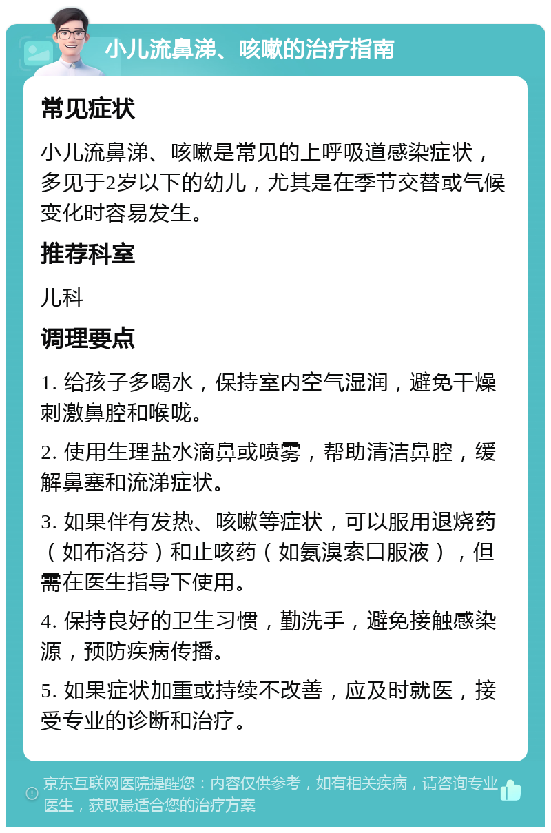 小儿流鼻涕、咳嗽的治疗指南 常见症状 小儿流鼻涕、咳嗽是常见的上呼吸道感染症状，多见于2岁以下的幼儿，尤其是在季节交替或气候变化时容易发生。 推荐科室 儿科 调理要点 1. 给孩子多喝水，保持室内空气湿润，避免干燥刺激鼻腔和喉咙。 2. 使用生理盐水滴鼻或喷雾，帮助清洁鼻腔，缓解鼻塞和流涕症状。 3. 如果伴有发热、咳嗽等症状，可以服用退烧药（如布洛芬）和止咳药（如氨溴索口服液），但需在医生指导下使用。 4. 保持良好的卫生习惯，勤洗手，避免接触感染源，预防疾病传播。 5. 如果症状加重或持续不改善，应及时就医，接受专业的诊断和治疗。