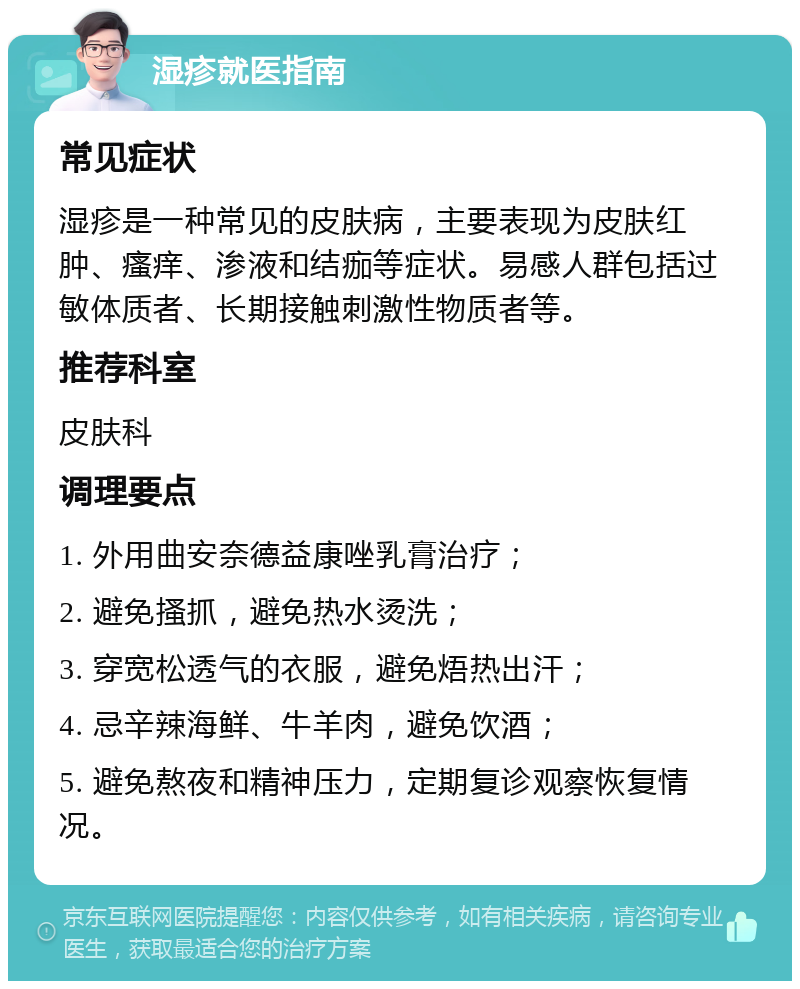 湿疹就医指南 常见症状 湿疹是一种常见的皮肤病，主要表现为皮肤红肿、瘙痒、渗液和结痂等症状。易感人群包括过敏体质者、长期接触刺激性物质者等。 推荐科室 皮肤科 调理要点 1. 外用曲安奈德益康唑乳膏治疗； 2. 避免搔抓，避免热水烫洗； 3. 穿宽松透气的衣服，避免焐热出汗； 4. 忌辛辣海鲜、牛羊肉，避免饮酒； 5. 避免熬夜和精神压力，定期复诊观察恢复情况。