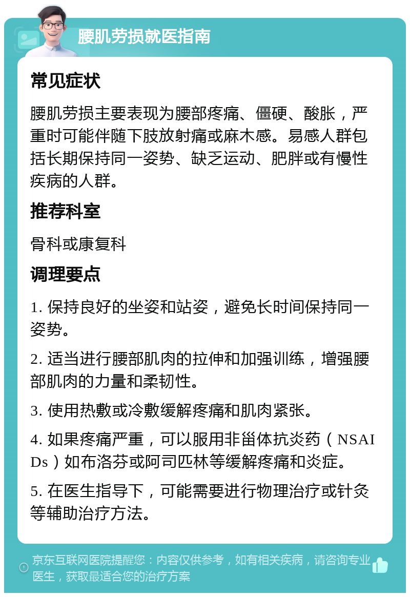 腰肌劳损就医指南 常见症状 腰肌劳损主要表现为腰部疼痛、僵硬、酸胀，严重时可能伴随下肢放射痛或麻木感。易感人群包括长期保持同一姿势、缺乏运动、肥胖或有慢性疾病的人群。 推荐科室 骨科或康复科 调理要点 1. 保持良好的坐姿和站姿，避免长时间保持同一姿势。 2. 适当进行腰部肌肉的拉伸和加强训练，增强腰部肌肉的力量和柔韧性。 3. 使用热敷或冷敷缓解疼痛和肌肉紧张。 4. 如果疼痛严重，可以服用非甾体抗炎药（NSAIDs）如布洛芬或阿司匹林等缓解疼痛和炎症。 5. 在医生指导下，可能需要进行物理治疗或针灸等辅助治疗方法。