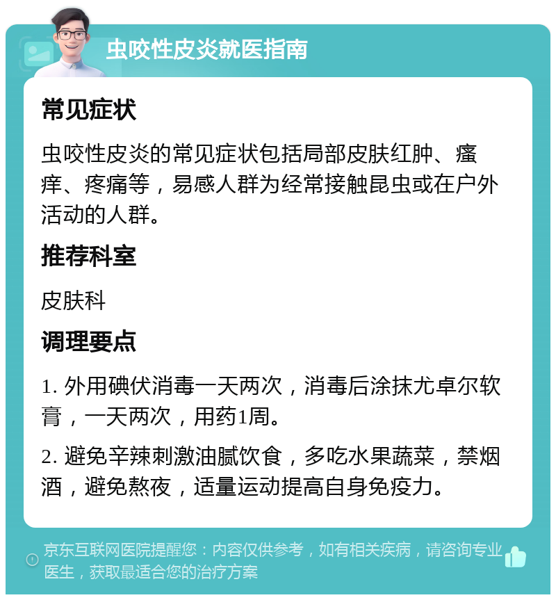 虫咬性皮炎就医指南 常见症状 虫咬性皮炎的常见症状包括局部皮肤红肿、瘙痒、疼痛等，易感人群为经常接触昆虫或在户外活动的人群。 推荐科室 皮肤科 调理要点 1. 外用碘伏消毒一天两次，消毒后涂抹尤卓尔软膏，一天两次，用药1周。 2. 避免辛辣刺激油腻饮食，多吃水果蔬菜，禁烟酒，避免熬夜，适量运动提高自身免疫力。