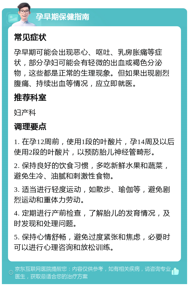 孕早期保健指南 常见症状 孕早期可能会出现恶心、呕吐、乳房胀痛等症状，部分孕妇可能会有轻微的出血或褐色分泌物，这些都是正常的生理现象。但如果出现剧烈腹痛、持续出血等情况，应立即就医。 推荐科室 妇产科 调理要点 1. 在孕12周前，使用1段的叶酸片，孕14周及以后使用2段的叶酸片，以预防胎儿神经管畸形。 2. 保持良好的饮食习惯，多吃新鲜水果和蔬菜，避免生冷、油腻和刺激性食物。 3. 适当进行轻度运动，如散步、瑜伽等，避免剧烈运动和重体力劳动。 4. 定期进行产前检查，了解胎儿的发育情况，及时发现和处理问题。 5. 保持心情舒畅，避免过度紧张和焦虑，必要时可以进行心理咨询和放松训练。