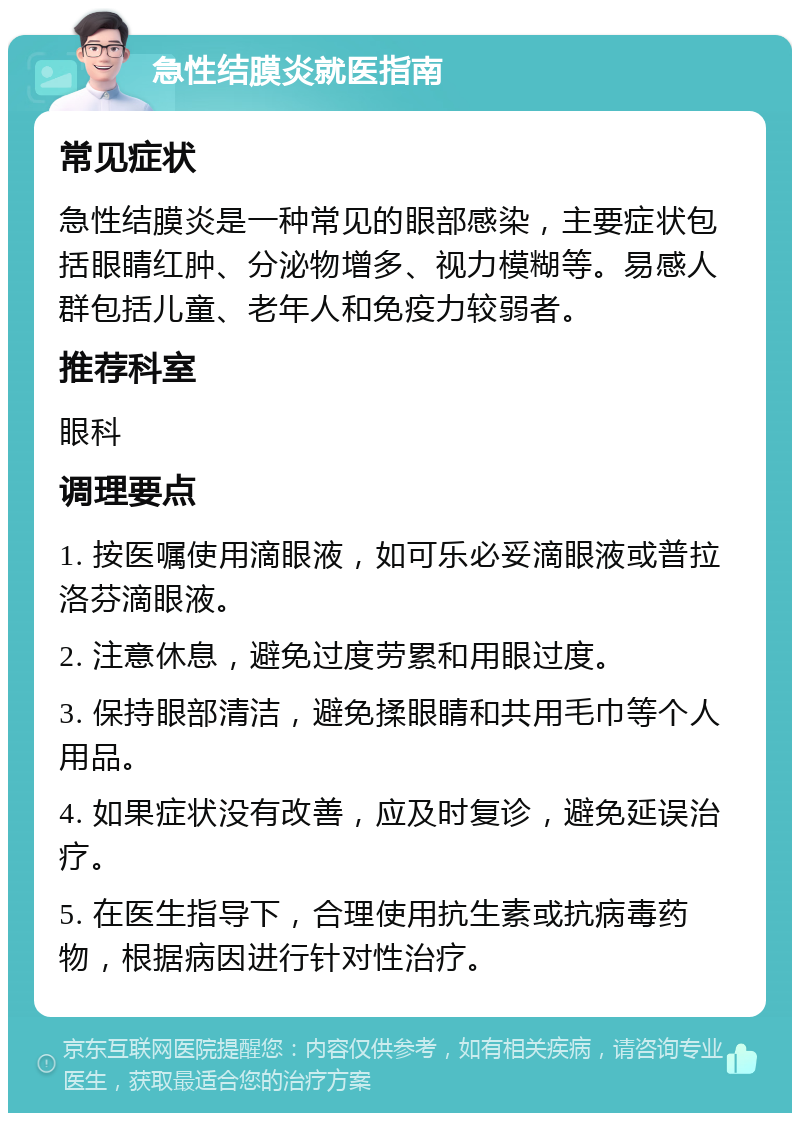 急性结膜炎就医指南 常见症状 急性结膜炎是一种常见的眼部感染，主要症状包括眼睛红肿、分泌物增多、视力模糊等。易感人群包括儿童、老年人和免疫力较弱者。 推荐科室 眼科 调理要点 1. 按医嘱使用滴眼液，如可乐必妥滴眼液或普拉洛芬滴眼液。 2. 注意休息，避免过度劳累和用眼过度。 3. 保持眼部清洁，避免揉眼睛和共用毛巾等个人用品。 4. 如果症状没有改善，应及时复诊，避免延误治疗。 5. 在医生指导下，合理使用抗生素或抗病毒药物，根据病因进行针对性治疗。