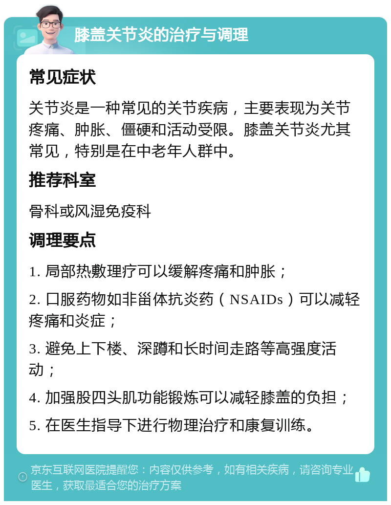 膝盖关节炎的治疗与调理 常见症状 关节炎是一种常见的关节疾病，主要表现为关节疼痛、肿胀、僵硬和活动受限。膝盖关节炎尤其常见，特别是在中老年人群中。 推荐科室 骨科或风湿免疫科 调理要点 1. 局部热敷理疗可以缓解疼痛和肿胀； 2. 口服药物如非甾体抗炎药（NSAIDs）可以减轻疼痛和炎症； 3. 避免上下楼、深蹲和长时间走路等高强度活动； 4. 加强股四头肌功能锻炼可以减轻膝盖的负担； 5. 在医生指导下进行物理治疗和康复训练。