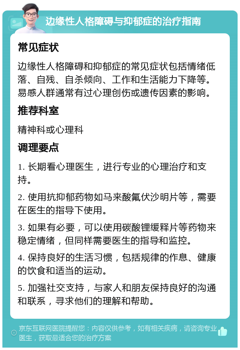 边缘性人格障碍与抑郁症的治疗指南 常见症状 边缘性人格障碍和抑郁症的常见症状包括情绪低落、自残、自杀倾向、工作和生活能力下降等。易感人群通常有过心理创伤或遗传因素的影响。 推荐科室 精神科或心理科 调理要点 1. 长期看心理医生，进行专业的心理治疗和支持。 2. 使用抗抑郁药物如马来酸氟伏沙明片等，需要在医生的指导下使用。 3. 如果有必要，可以使用碳酸锂缓释片等药物来稳定情绪，但同样需要医生的指导和监控。 4. 保持良好的生活习惯，包括规律的作息、健康的饮食和适当的运动。 5. 加强社交支持，与家人和朋友保持良好的沟通和联系，寻求他们的理解和帮助。