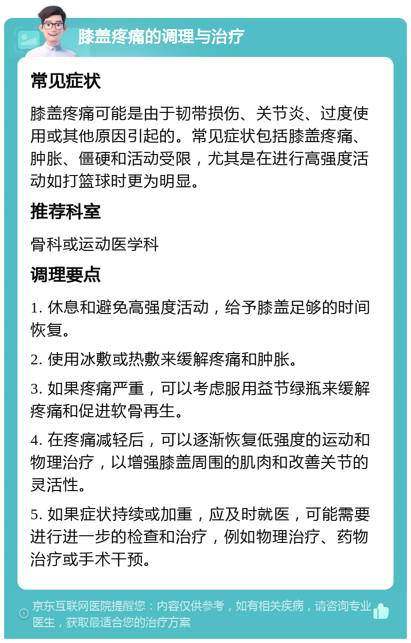 膝盖疼痛的调理与治疗 常见症状 膝盖疼痛可能是由于韧带损伤、关节炎、过度使用或其他原因引起的。常见症状包括膝盖疼痛、肿胀、僵硬和活动受限，尤其是在进行高强度活动如打篮球时更为明显。 推荐科室 骨科或运动医学科 调理要点 1. 休息和避免高强度活动，给予膝盖足够的时间恢复。 2. 使用冰敷或热敷来缓解疼痛和肿胀。 3. 如果疼痛严重，可以考虑服用益节绿瓶来缓解疼痛和促进软骨再生。 4. 在疼痛减轻后，可以逐渐恢复低强度的运动和物理治疗，以增强膝盖周围的肌肉和改善关节的灵活性。 5. 如果症状持续或加重，应及时就医，可能需要进行进一步的检查和治疗，例如物理治疗、药物治疗或手术干预。