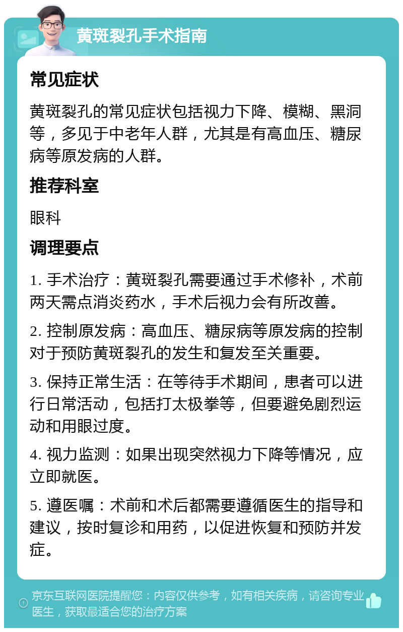 黄斑裂孔手术指南 常见症状 黄斑裂孔的常见症状包括视力下降、模糊、黑洞等，多见于中老年人群，尤其是有高血压、糖尿病等原发病的人群。 推荐科室 眼科 调理要点 1. 手术治疗：黄斑裂孔需要通过手术修补，术前两天需点消炎药水，手术后视力会有所改善。 2. 控制原发病：高血压、糖尿病等原发病的控制对于预防黄斑裂孔的发生和复发至关重要。 3. 保持正常生活：在等待手术期间，患者可以进行日常活动，包括打太极拳等，但要避免剧烈运动和用眼过度。 4. 视力监测：如果出现突然视力下降等情况，应立即就医。 5. 遵医嘱：术前和术后都需要遵循医生的指导和建议，按时复诊和用药，以促进恢复和预防并发症。