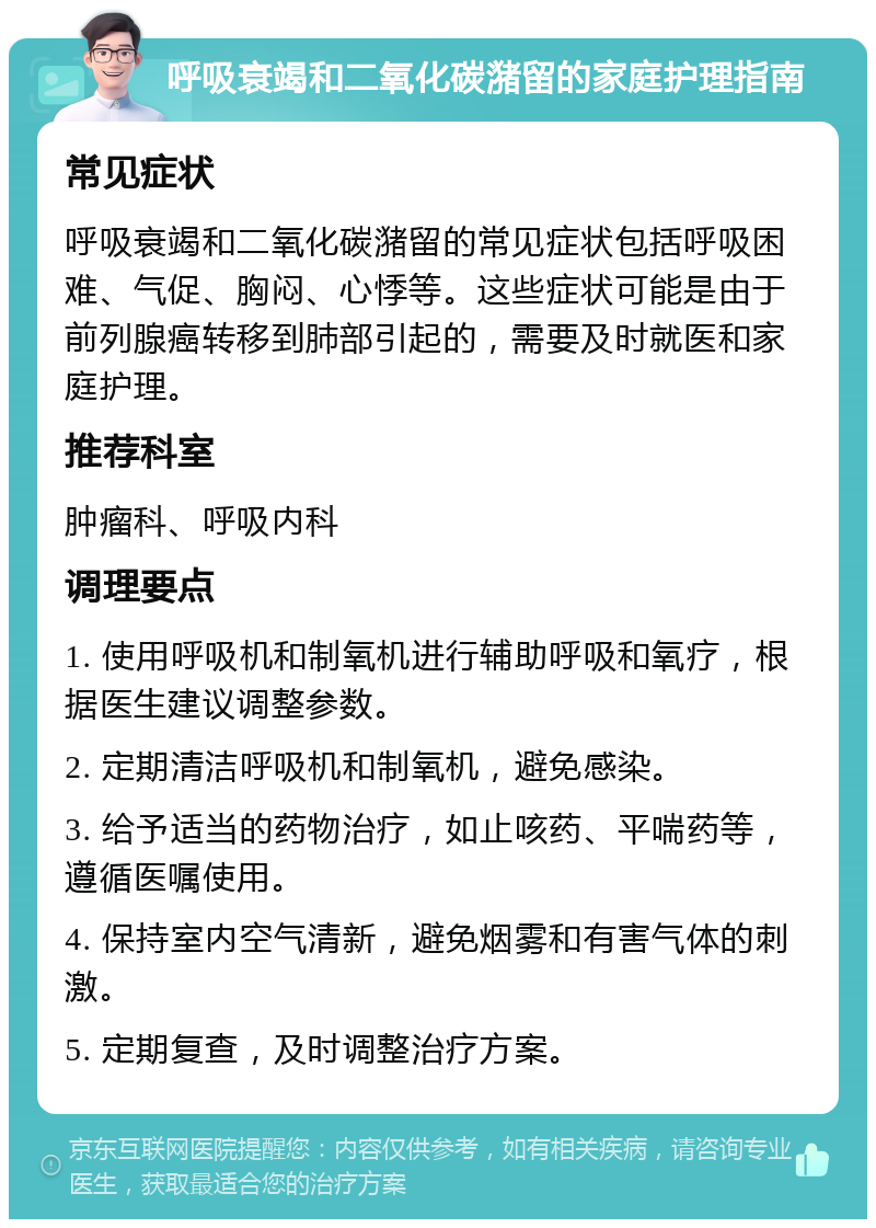 呼吸衰竭和二氧化碳潴留的家庭护理指南 常见症状 呼吸衰竭和二氧化碳潴留的常见症状包括呼吸困难、气促、胸闷、心悸等。这些症状可能是由于前列腺癌转移到肺部引起的，需要及时就医和家庭护理。 推荐科室 肿瘤科、呼吸内科 调理要点 1. 使用呼吸机和制氧机进行辅助呼吸和氧疗，根据医生建议调整参数。 2. 定期清洁呼吸机和制氧机，避免感染。 3. 给予适当的药物治疗，如止咳药、平喘药等，遵循医嘱使用。 4. 保持室内空气清新，避免烟雾和有害气体的刺激。 5. 定期复查，及时调整治疗方案。