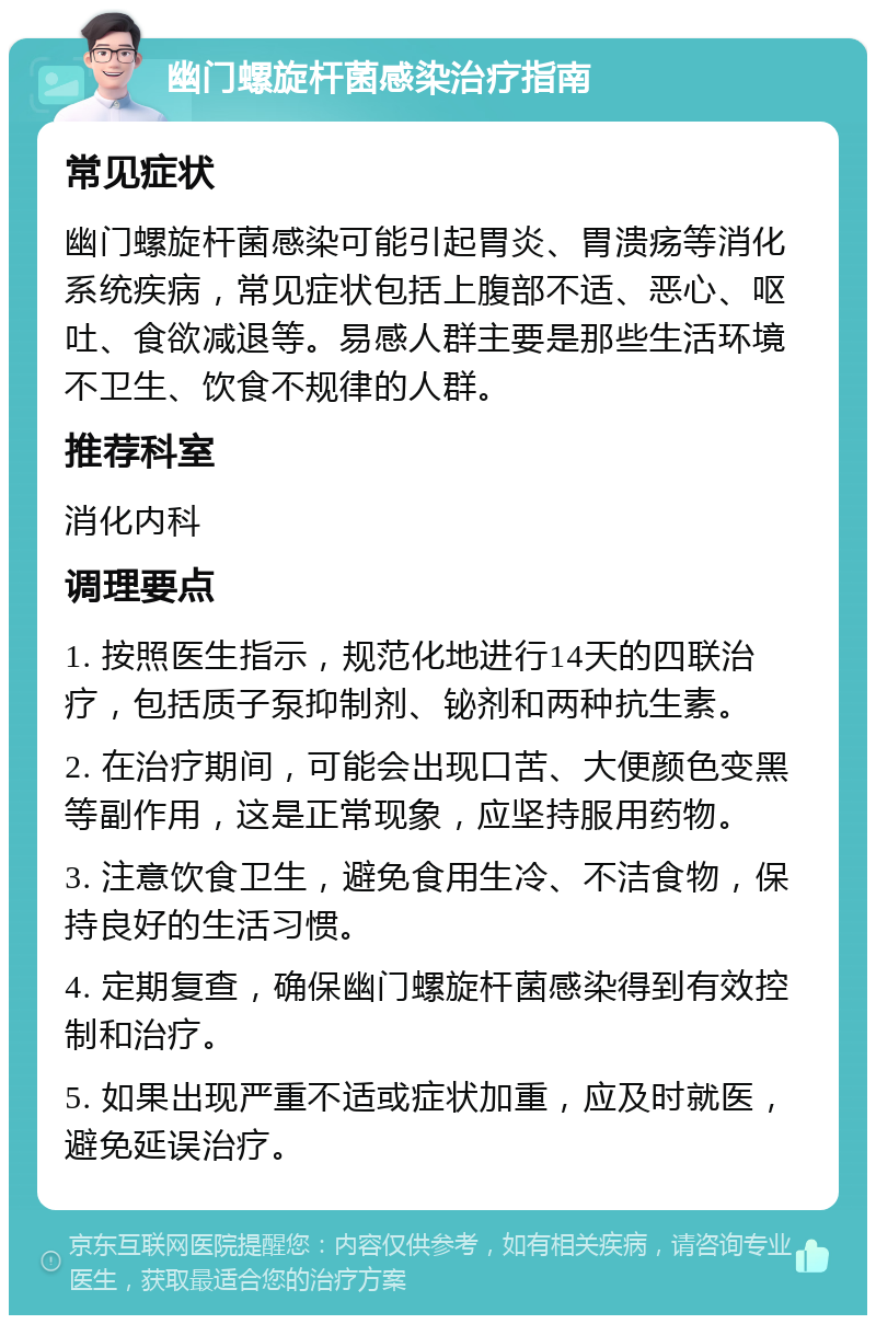 幽门螺旋杆菌感染治疗指南 常见症状 幽门螺旋杆菌感染可能引起胃炎、胃溃疡等消化系统疾病，常见症状包括上腹部不适、恶心、呕吐、食欲减退等。易感人群主要是那些生活环境不卫生、饮食不规律的人群。 推荐科室 消化内科 调理要点 1. 按照医生指示，规范化地进行14天的四联治疗，包括质子泵抑制剂、铋剂和两种抗生素。 2. 在治疗期间，可能会出现口苦、大便颜色变黑等副作用，这是正常现象，应坚持服用药物。 3. 注意饮食卫生，避免食用生冷、不洁食物，保持良好的生活习惯。 4. 定期复查，确保幽门螺旋杆菌感染得到有效控制和治疗。 5. 如果出现严重不适或症状加重，应及时就医，避免延误治疗。