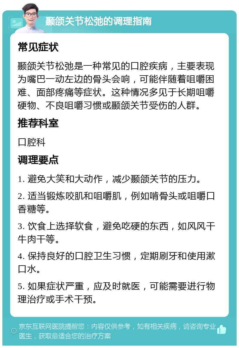 颞颌关节松弛的调理指南 常见症状 颞颌关节松弛是一种常见的口腔疾病，主要表现为嘴巴一动左边的骨头会响，可能伴随着咀嚼困难、面部疼痛等症状。这种情况多见于长期咀嚼硬物、不良咀嚼习惯或颞颌关节受伤的人群。 推荐科室 口腔科 调理要点 1. 避免大笑和大动作，减少颞颌关节的压力。 2. 适当锻炼咬肌和咀嚼肌，例如啃骨头或咀嚼口香糖等。 3. 饮食上选择软食，避免吃硬的东西，如风风干牛肉干等。 4. 保持良好的口腔卫生习惯，定期刷牙和使用漱口水。 5. 如果症状严重，应及时就医，可能需要进行物理治疗或手术干预。