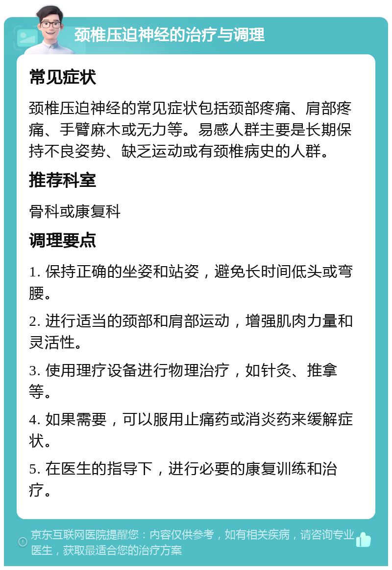 颈椎压迫神经的治疗与调理 常见症状 颈椎压迫神经的常见症状包括颈部疼痛、肩部疼痛、手臂麻木或无力等。易感人群主要是长期保持不良姿势、缺乏运动或有颈椎病史的人群。 推荐科室 骨科或康复科 调理要点 1. 保持正确的坐姿和站姿，避免长时间低头或弯腰。 2. 进行适当的颈部和肩部运动，增强肌肉力量和灵活性。 3. 使用理疗设备进行物理治疗，如针灸、推拿等。 4. 如果需要，可以服用止痛药或消炎药来缓解症状。 5. 在医生的指导下，进行必要的康复训练和治疗。