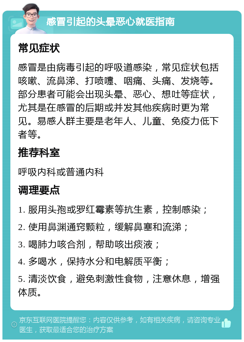 感冒引起的头晕恶心就医指南 常见症状 感冒是由病毒引起的呼吸道感染，常见症状包括咳嗽、流鼻涕、打喷嚏、咽痛、头痛、发烧等。部分患者可能会出现头晕、恶心、想吐等症状，尤其是在感冒的后期或并发其他疾病时更为常见。易感人群主要是老年人、儿童、免疫力低下者等。 推荐科室 呼吸内科或普通内科 调理要点 1. 服用头孢或罗红霉素等抗生素，控制感染； 2. 使用鼻渊通窍颗粒，缓解鼻塞和流涕； 3. 喝肺力咳合剂，帮助咳出痰液； 4. 多喝水，保持水分和电解质平衡； 5. 清淡饮食，避免刺激性食物，注意休息，增强体质。