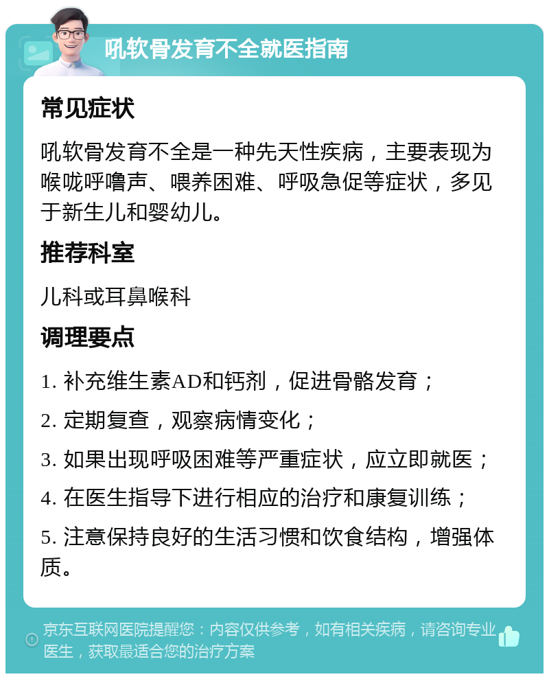 吼软骨发育不全就医指南 常见症状 吼软骨发育不全是一种先天性疾病，主要表现为喉咙呼噜声、喂养困难、呼吸急促等症状，多见于新生儿和婴幼儿。 推荐科室 儿科或耳鼻喉科 调理要点 1. 补充维生素AD和钙剂，促进骨骼发育； 2. 定期复查，观察病情变化； 3. 如果出现呼吸困难等严重症状，应立即就医； 4. 在医生指导下进行相应的治疗和康复训练； 5. 注意保持良好的生活习惯和饮食结构，增强体质。