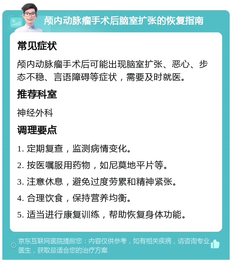 颅内动脉瘤手术后脑室扩张的恢复指南 常见症状 颅内动脉瘤手术后可能出现脑室扩张、恶心、步态不稳、言语障碍等症状，需要及时就医。 推荐科室 神经外科 调理要点 1. 定期复查，监测病情变化。 2. 按医嘱服用药物，如尼莫地平片等。 3. 注意休息，避免过度劳累和精神紧张。 4. 合理饮食，保持营养均衡。 5. 适当进行康复训练，帮助恢复身体功能。