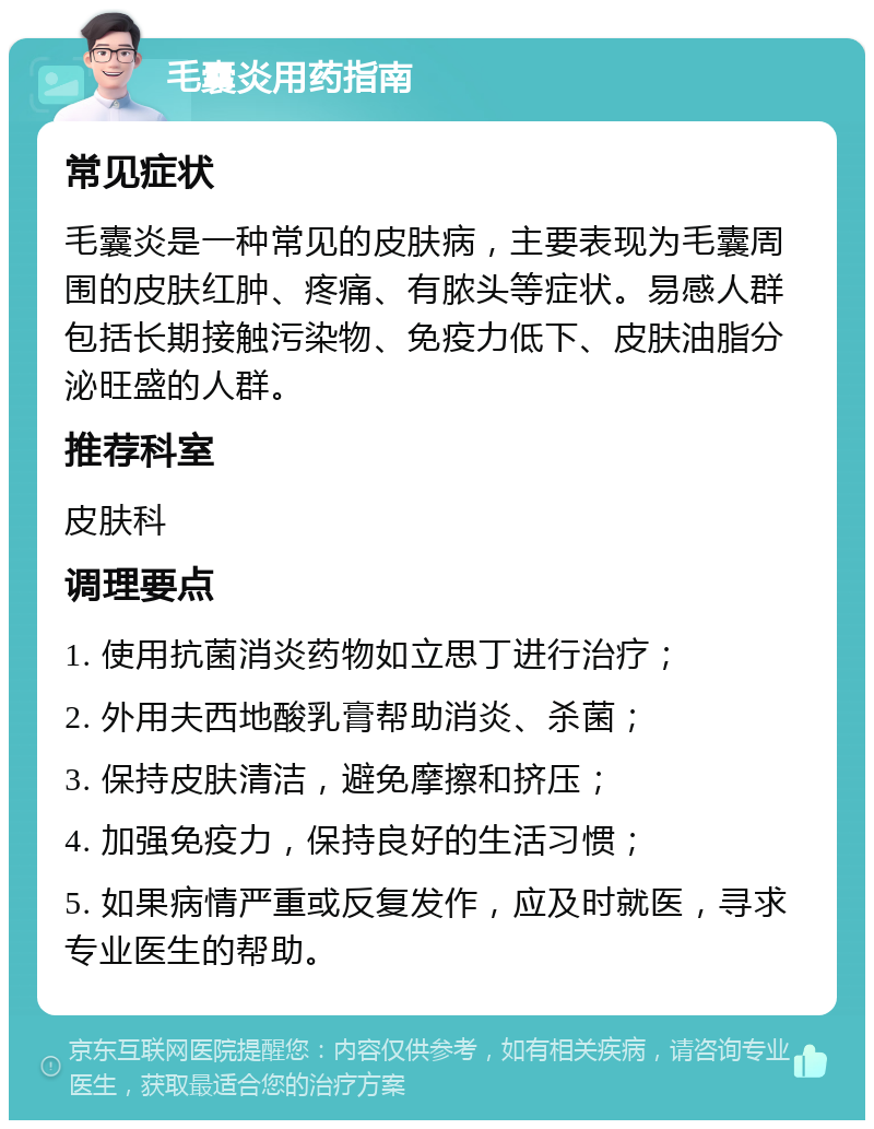 毛囊炎用药指南 常见症状 毛囊炎是一种常见的皮肤病，主要表现为毛囊周围的皮肤红肿、疼痛、有脓头等症状。易感人群包括长期接触污染物、免疫力低下、皮肤油脂分泌旺盛的人群。 推荐科室 皮肤科 调理要点 1. 使用抗菌消炎药物如立思丁进行治疗； 2. 外用夫西地酸乳膏帮助消炎、杀菌； 3. 保持皮肤清洁，避免摩擦和挤压； 4. 加强免疫力，保持良好的生活习惯； 5. 如果病情严重或反复发作，应及时就医，寻求专业医生的帮助。