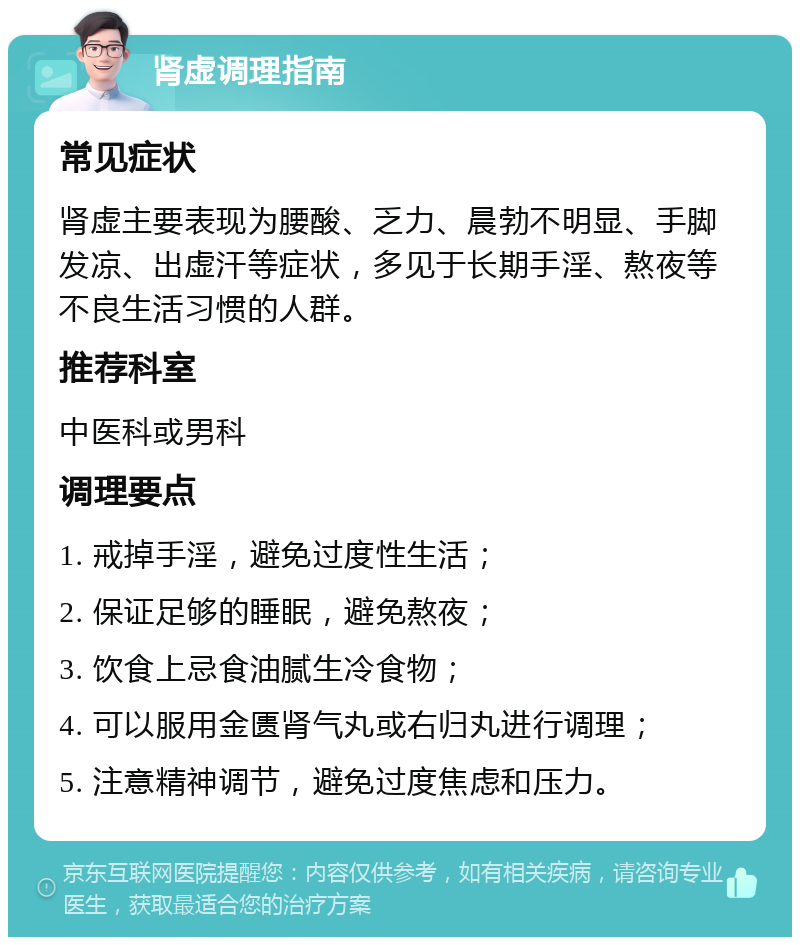 肾虚调理指南 常见症状 肾虚主要表现为腰酸、乏力、晨勃不明显、手脚发凉、出虚汗等症状，多见于长期手淫、熬夜等不良生活习惯的人群。 推荐科室 中医科或男科 调理要点 1. 戒掉手淫，避免过度性生活； 2. 保证足够的睡眠，避免熬夜； 3. 饮食上忌食油腻生冷食物； 4. 可以服用金匮肾气丸或右归丸进行调理； 5. 注意精神调节，避免过度焦虑和压力。