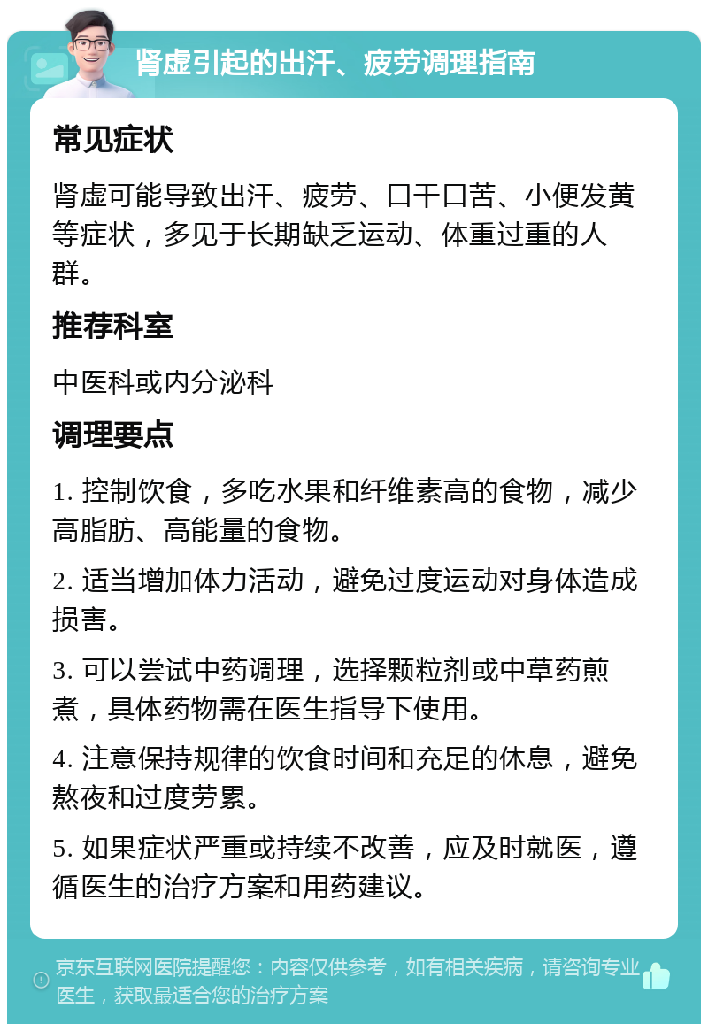 肾虚引起的出汗、疲劳调理指南 常见症状 肾虚可能导致出汗、疲劳、口干口苦、小便发黄等症状，多见于长期缺乏运动、体重过重的人群。 推荐科室 中医科或内分泌科 调理要点 1. 控制饮食，多吃水果和纤维素高的食物，减少高脂肪、高能量的食物。 2. 适当增加体力活动，避免过度运动对身体造成损害。 3. 可以尝试中药调理，选择颗粒剂或中草药煎煮，具体药物需在医生指导下使用。 4. 注意保持规律的饮食时间和充足的休息，避免熬夜和过度劳累。 5. 如果症状严重或持续不改善，应及时就医，遵循医生的治疗方案和用药建议。