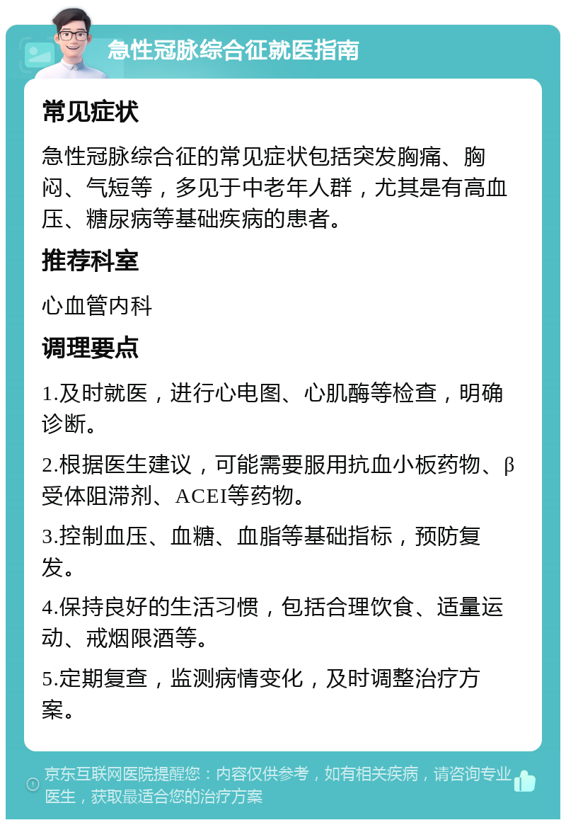 急性冠脉综合征就医指南 常见症状 急性冠脉综合征的常见症状包括突发胸痛、胸闷、气短等，多见于中老年人群，尤其是有高血压、糖尿病等基础疾病的患者。 推荐科室 心血管内科 调理要点 1.及时就医，进行心电图、心肌酶等检查，明确诊断。 2.根据医生建议，可能需要服用抗血小板药物、β受体阻滞剂、ACEI等药物。 3.控制血压、血糖、血脂等基础指标，预防复发。 4.保持良好的生活习惯，包括合理饮食、适量运动、戒烟限酒等。 5.定期复查，监测病情变化，及时调整治疗方案。